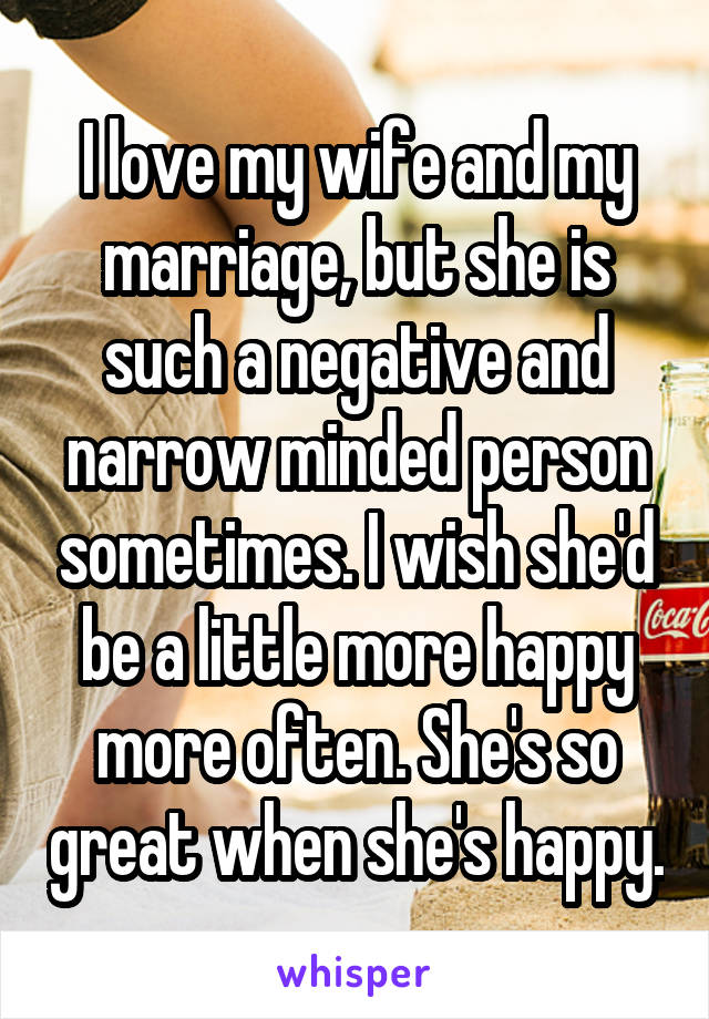 I love my wife and my marriage, but she is such a negative and narrow minded person sometimes. I wish she'd be a little more happy more often. She's so great when she's happy.