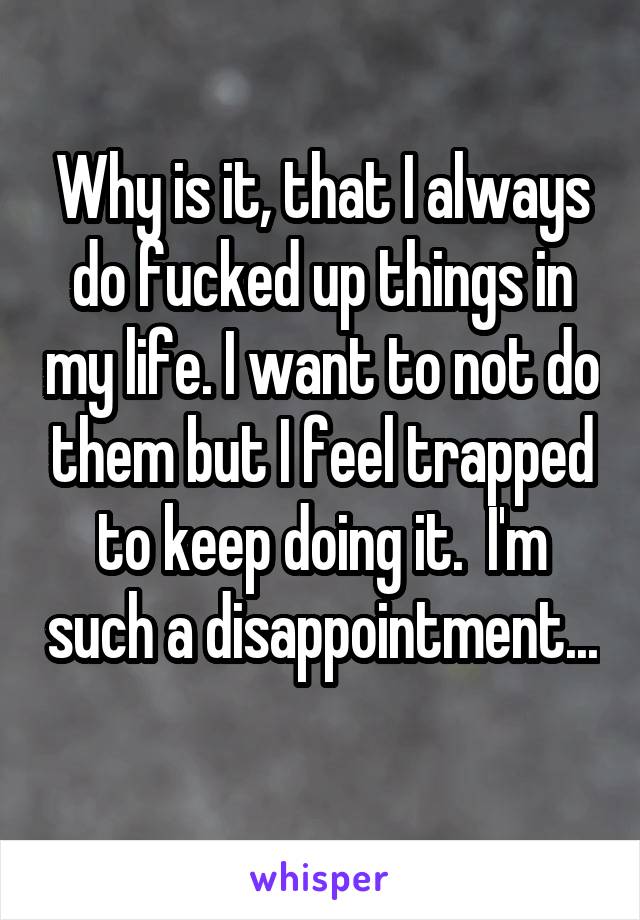 Why is it, that I always do fucked up things in my life. I want to not do them but I feel trapped to keep doing it.  I'm such a disappointment... 