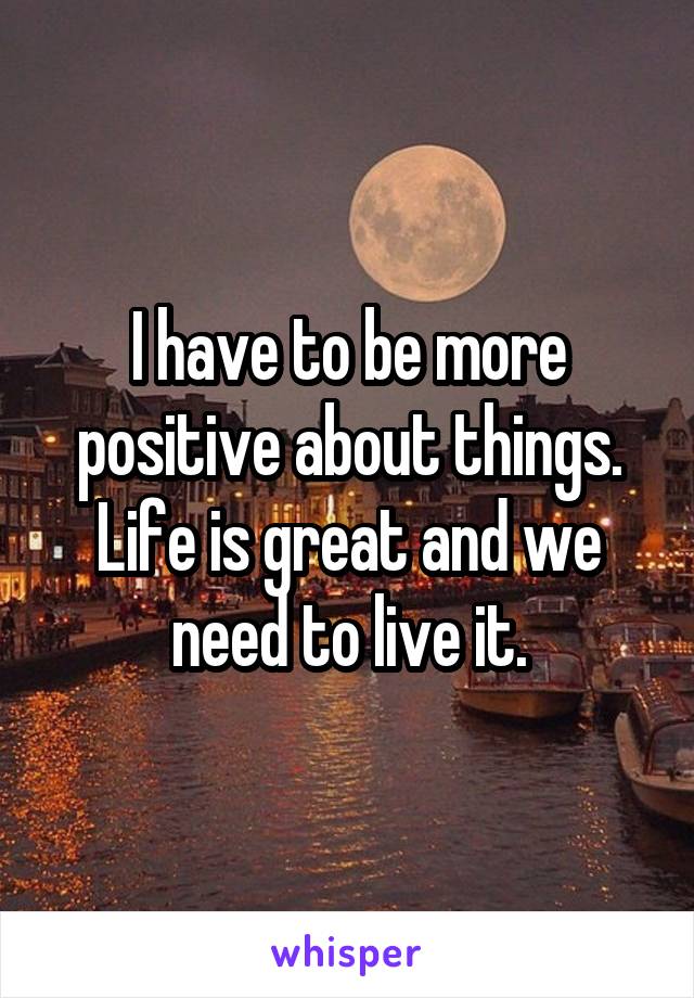 I have to be more positive about things. Life is great and we need to live it.