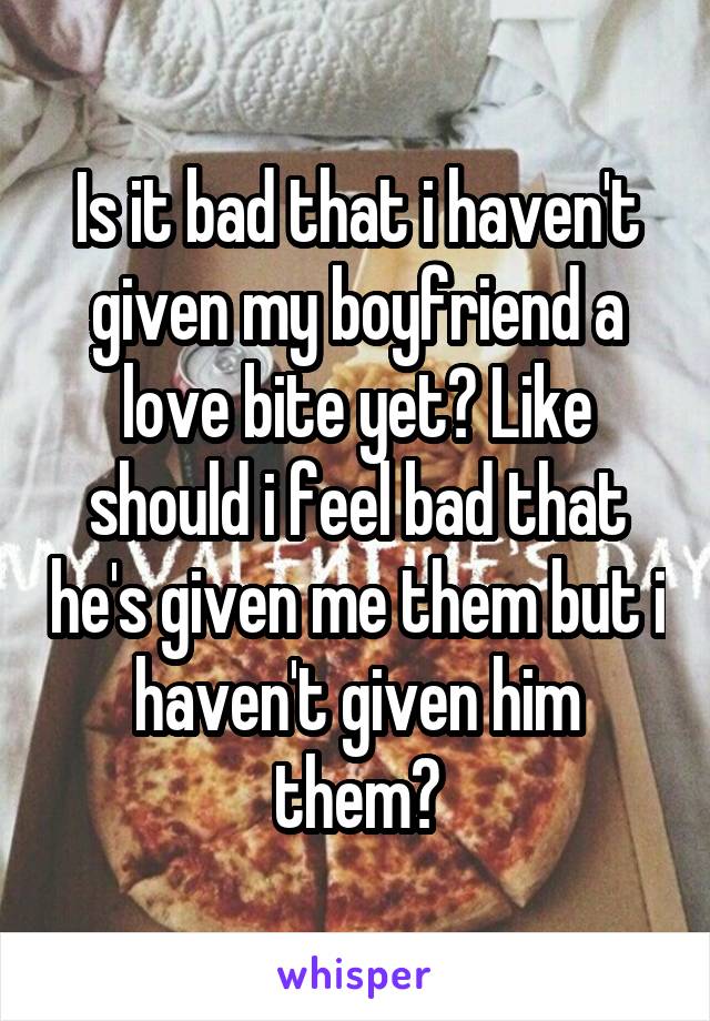 Is it bad that i haven't given my boyfriend a love bite yet? Like should i feel bad that he's given me them but i haven't given him them?