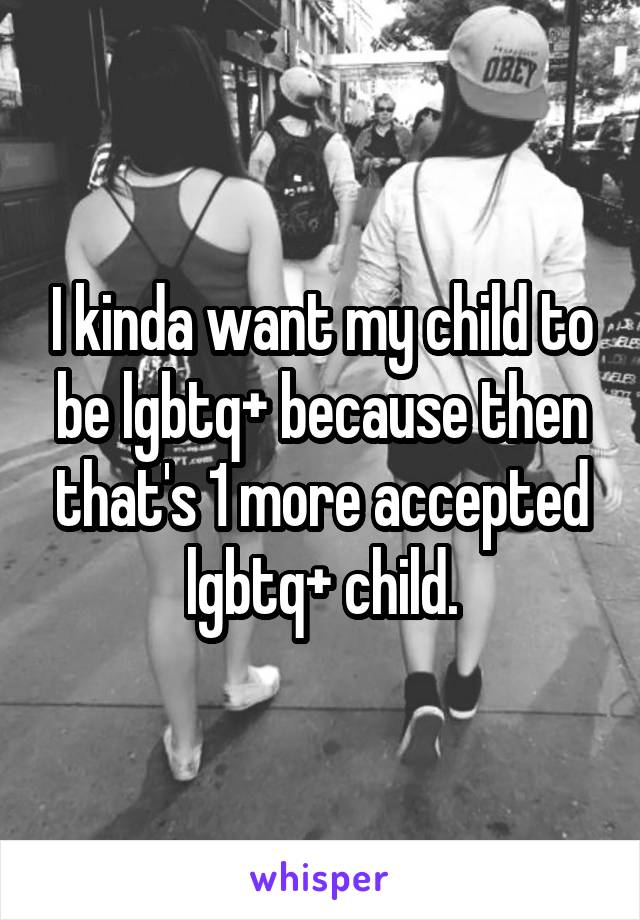 I kinda want my child to be lgbtq+ because then that's 1 more accepted lgbtq+ child.