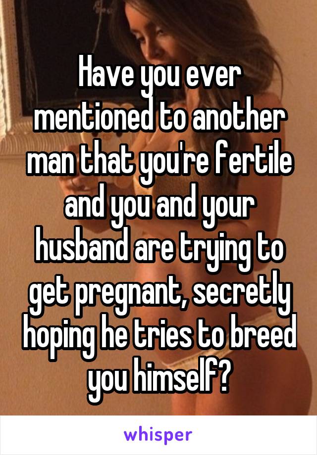 Have you ever mentioned to another man that you're fertile and you and your husband are trying to get pregnant, secretly hoping he tries to breed you himself?