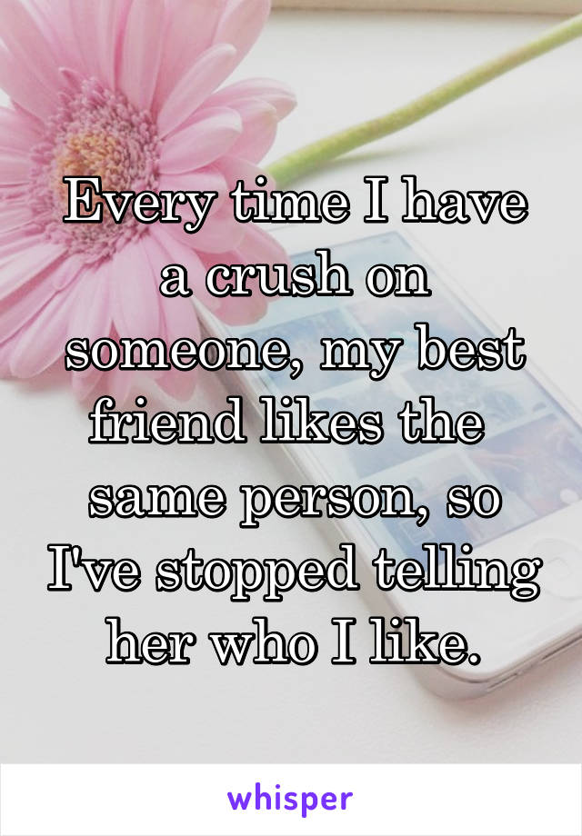 Every time I have a crush on someone, my best friend likes the 
same person, so I've stopped telling her who I like.