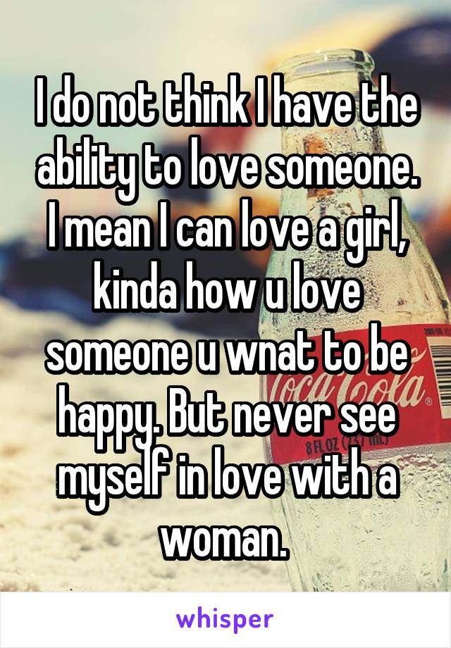 I do not think I have the ability to love someone. I mean I can love a girl, kinda how u love someone u wnat to be happy. But never see myself in love with a woman. 