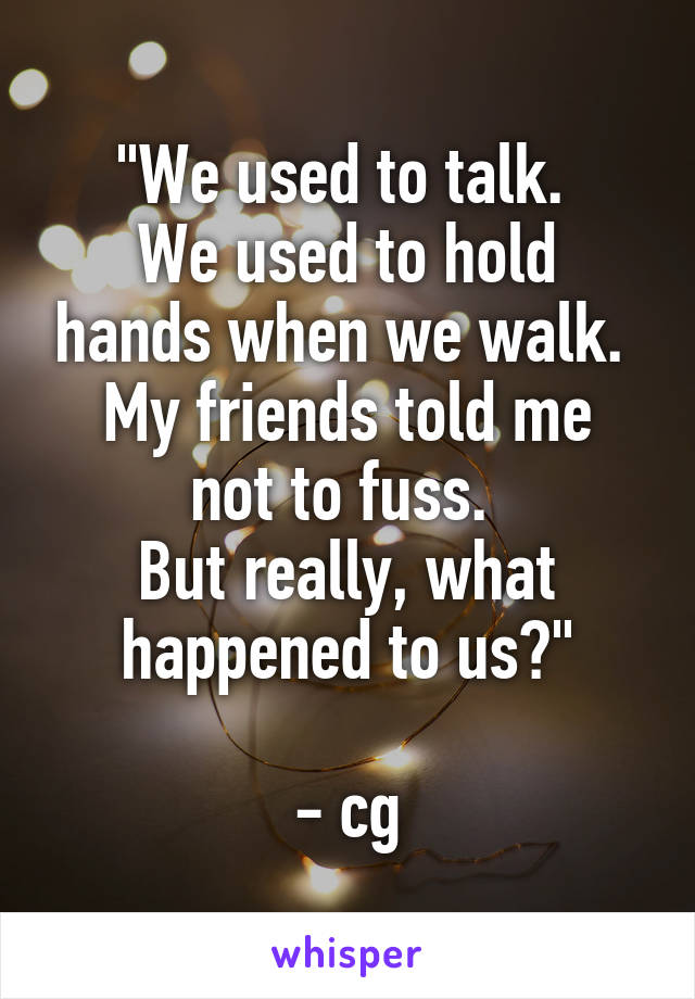 "We used to talk. 
We used to hold hands when we walk. 
My friends told me not to fuss. 
But really, what happened to us?"

- cg