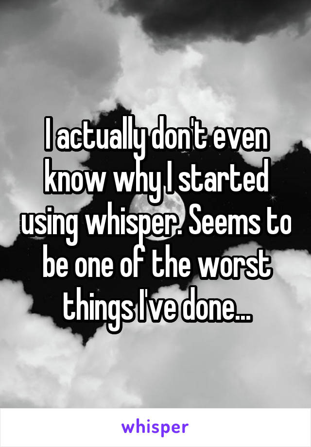 I actually don't even know why I started using whisper. Seems to be one of the worst things I've done...