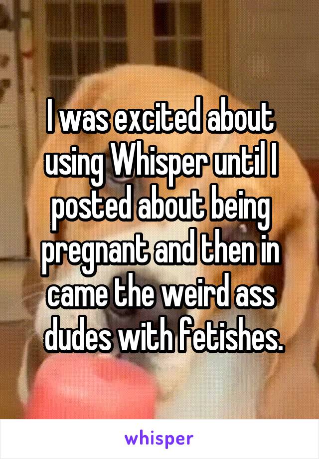 I was excited about using Whisper until I posted about being pregnant and then in came the weird ass
 dudes with fetishes.