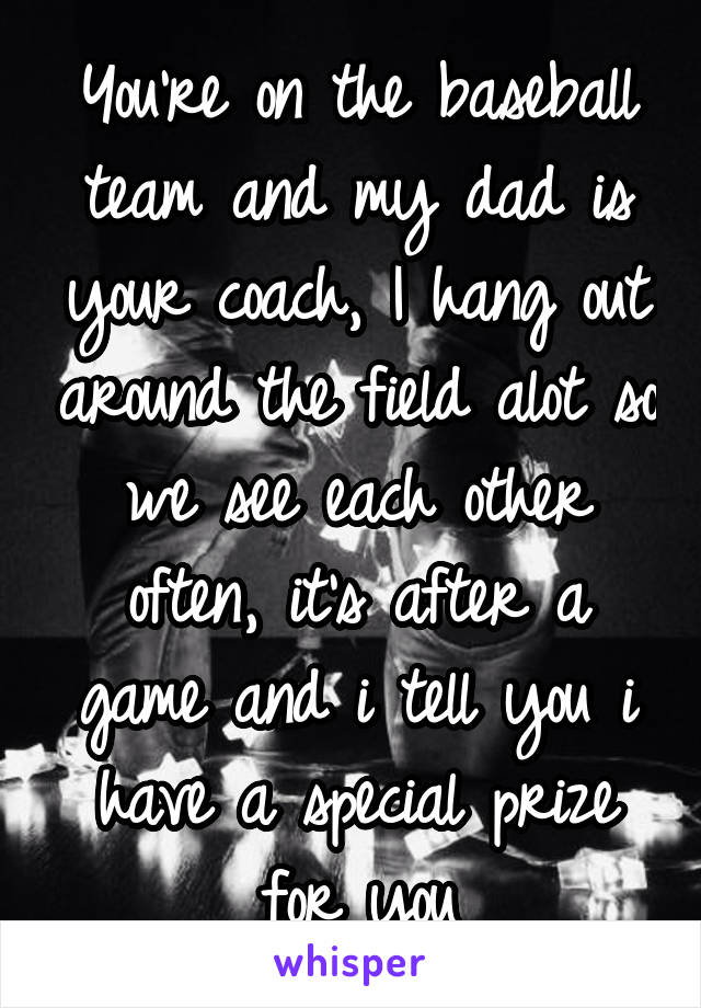 You're on the baseball team and my dad is your coach, I hang out around the field alot so we see each other often, it's after a game and i tell you i have a special prize for you