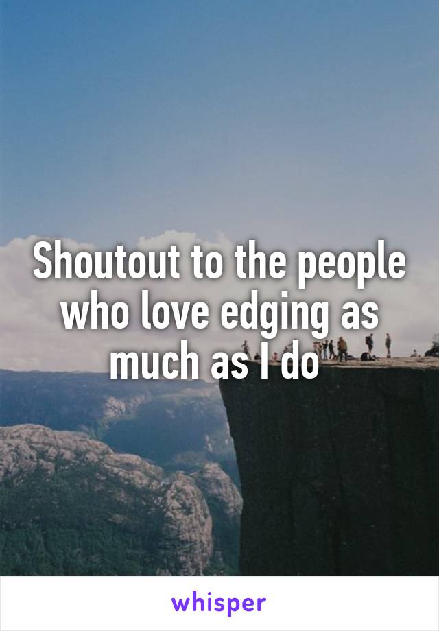 Shoutout to the people who love edging as much as I do 