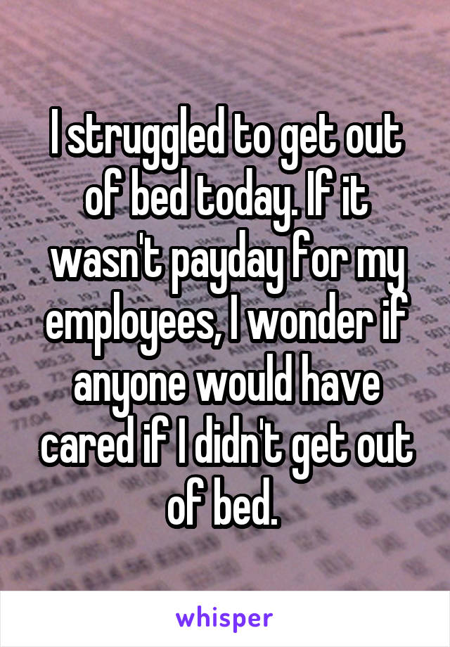 I struggled to get out of bed today. If it wasn't payday for my employees, I wonder if anyone would have cared if I didn't get out of bed. 