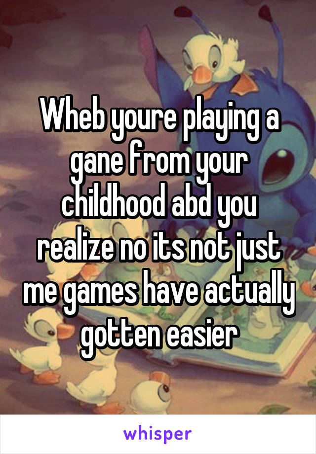 Wheb youre playing a gane from your childhood abd you realize no its not just me games have actually gotten easier