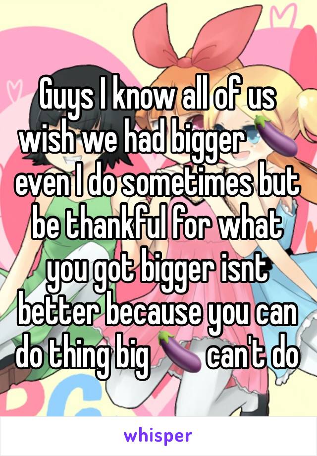 Guys I know all of us wish we had bigger 🍆 even I do sometimes but be thankful for what you got bigger isnt better because you can do thing big 🍆 can't do