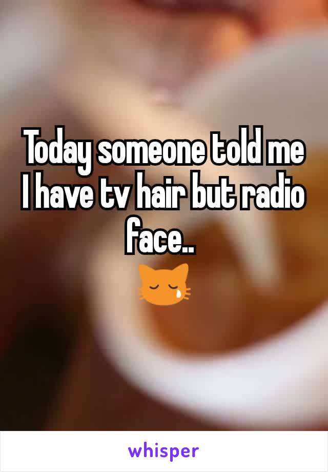 Today someone told me I have tv hair but radio face.. 
😿
