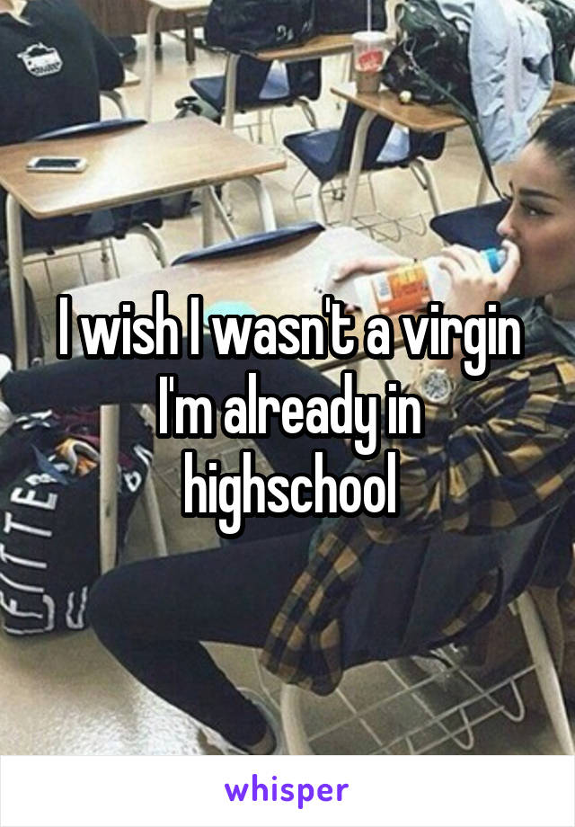 I wish I wasn't a virgin
I'm already in highschool