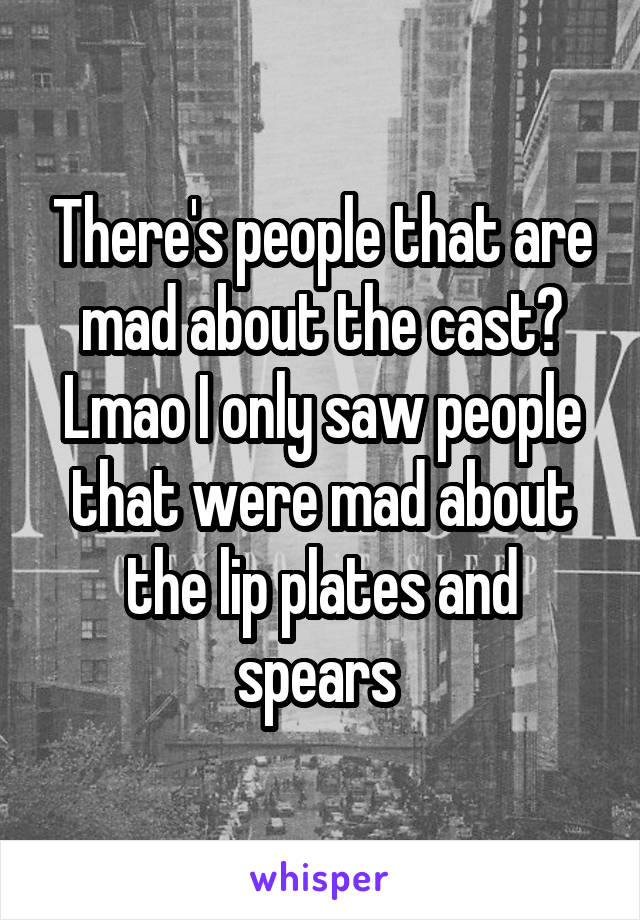 There's people that are mad about the cast? Lmao I only saw people that were mad about the lip plates and spears 