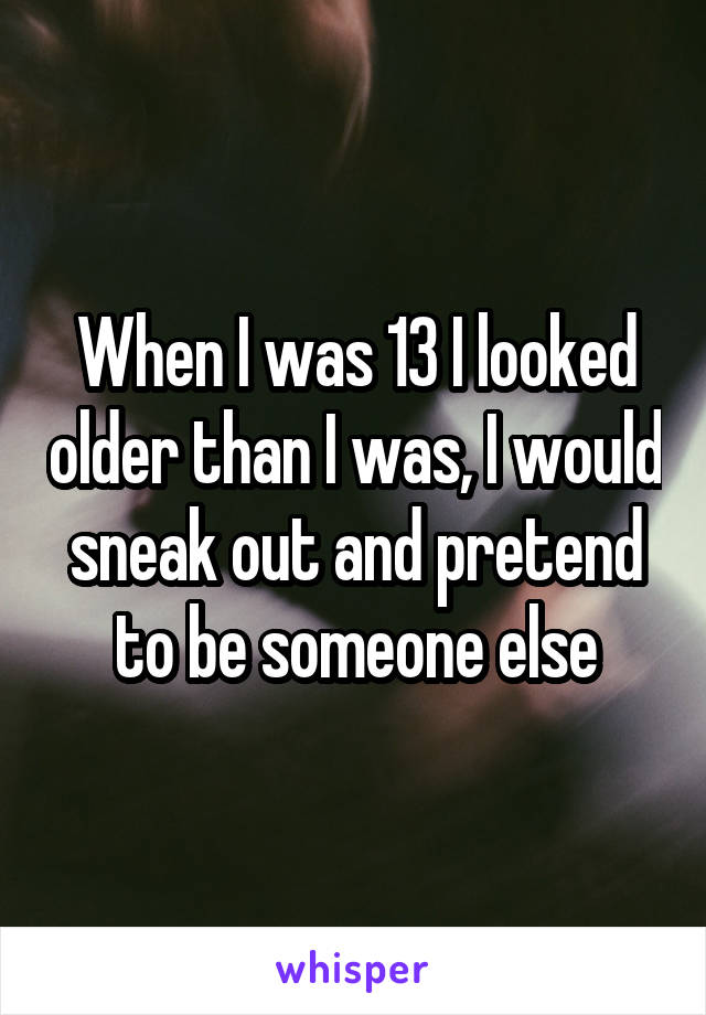 When I was 13 I looked older than I was, I would sneak out and pretend to be someone else