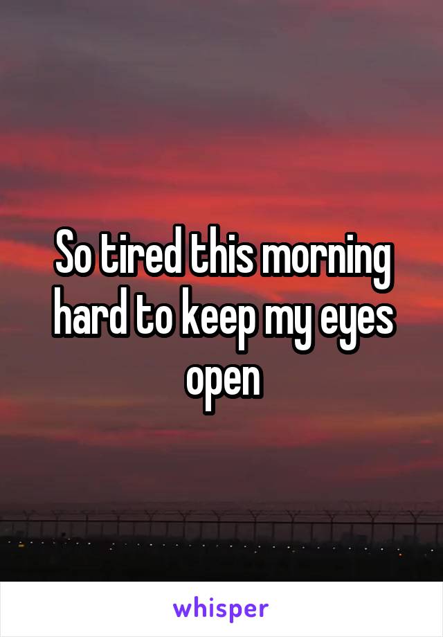 So tired this morning hard to keep my eyes open