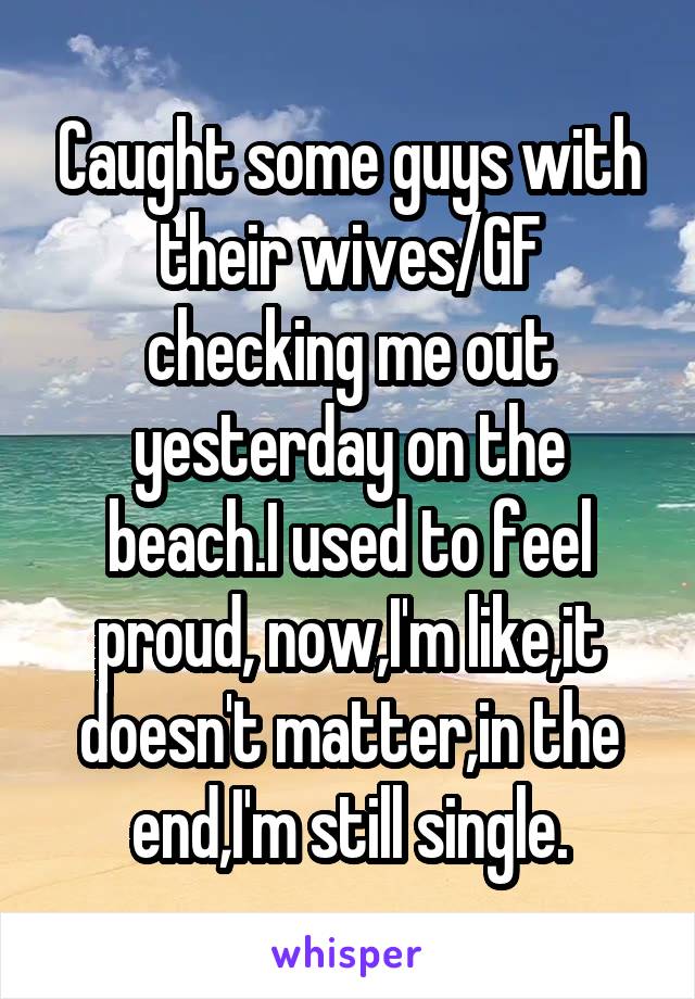 Caught some guys with their wives/GF checking me out yesterday on the beach.I used to feel proud, now,I'm like,it doesn't matter,in the end,I'm still single.