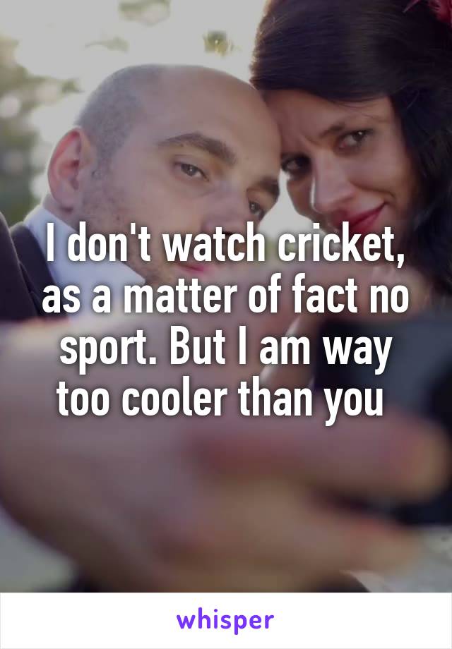 I don't watch cricket, as a matter of fact no sport. But I am way too cooler than you 