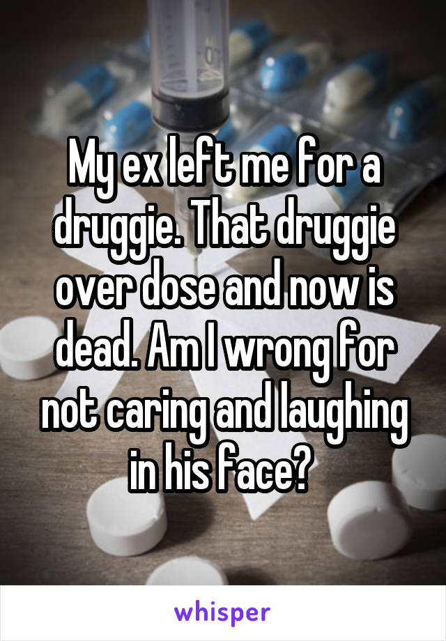 My ex left me for a druggie. That druggie over dose and now is dead. Am I wrong for not caring and laughing in his face? 