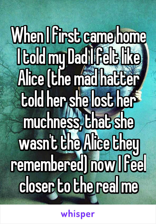 When I first came home I told my Dad I felt like Alice (the mad hatter told her she lost her muchness, that she wasn't the Alice they remembered) now I feel closer to the real me