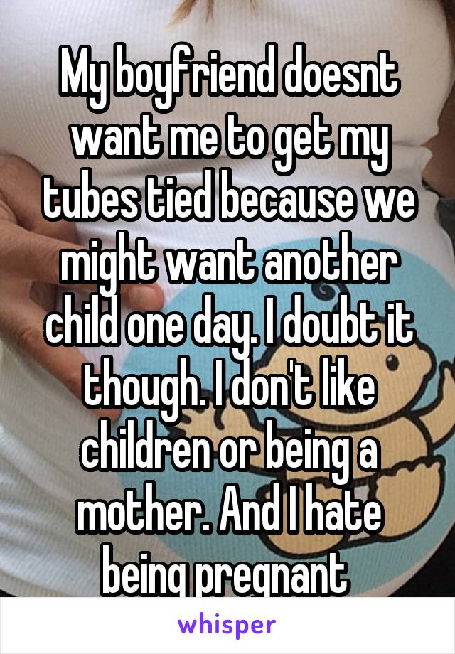 My boyfriend doesnt want me to get my tubes tied because we might want another child one day. I doubt it though. I don't like children or being a mother. And I hate being pregnant 