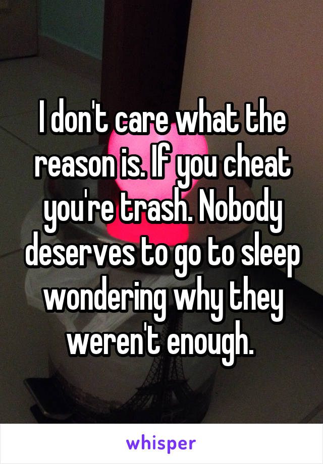 I don't care what the reason is. If you cheat you're trash. Nobody deserves to go to sleep wondering why they weren't enough. 