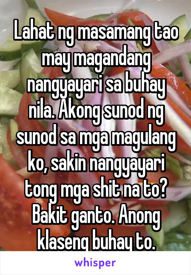 Lahat ng masamang tao may magandang nangyayari sa buhay nila. Akong sunod ng sunod sa mga magulang ko, sakin nangyayari tong mga shit na to? Bakit ganto. Anong klaseng buhay to.