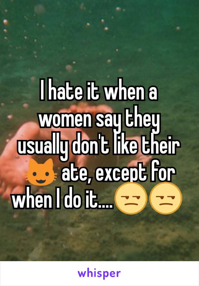 I hate it when a women say they usually don't like their 😺 ate, except for when I do it....😒😒 