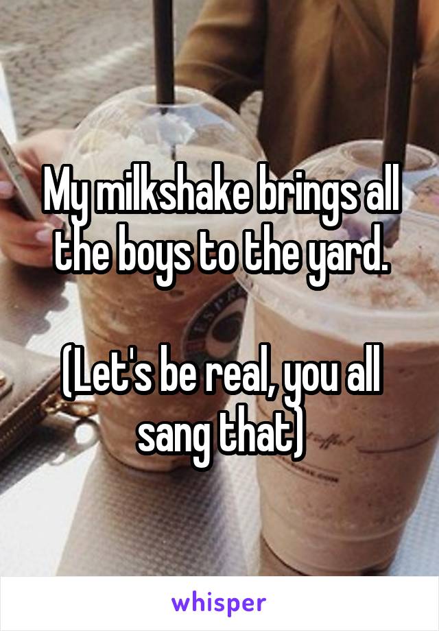 My milkshake brings all the boys to the yard.

(Let's be real, you all sang that)