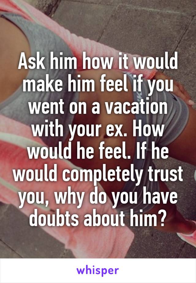 Ask him how it would make him feel if you went on a vacation with your ex. How would he feel. If he would completely trust you, why do you have doubts about him?