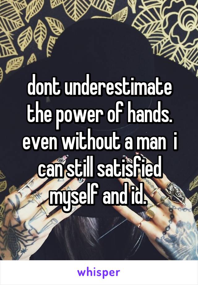 dont underestimate the power of hands. even without a man  i can still satisfied myself and id. 