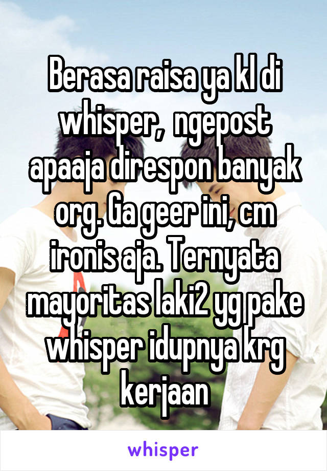 Berasa raisa ya kl di whisper,  ngepost apaaja direspon banyak org. Ga geer ini, cm ironis aja. Ternyata mayoritas laki2 yg pake whisper idupnya krg kerjaan