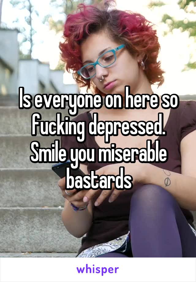 Is everyone on here so fucking depressed. Smile you miserable bastards