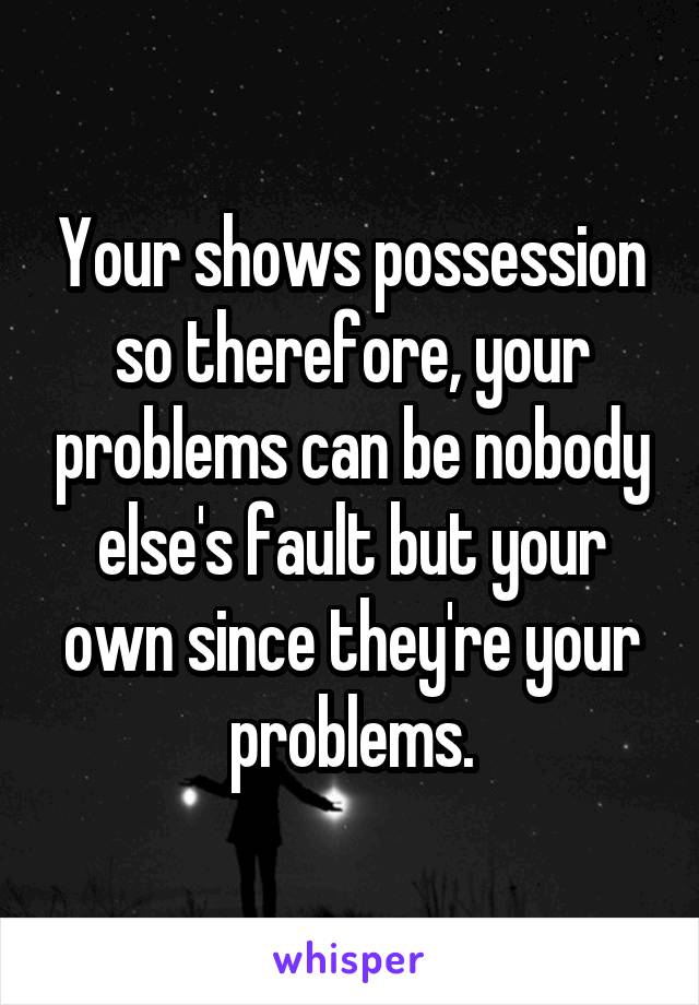 Your shows possession so therefore, your problems can be nobody else's fault but your own since they're your problems.