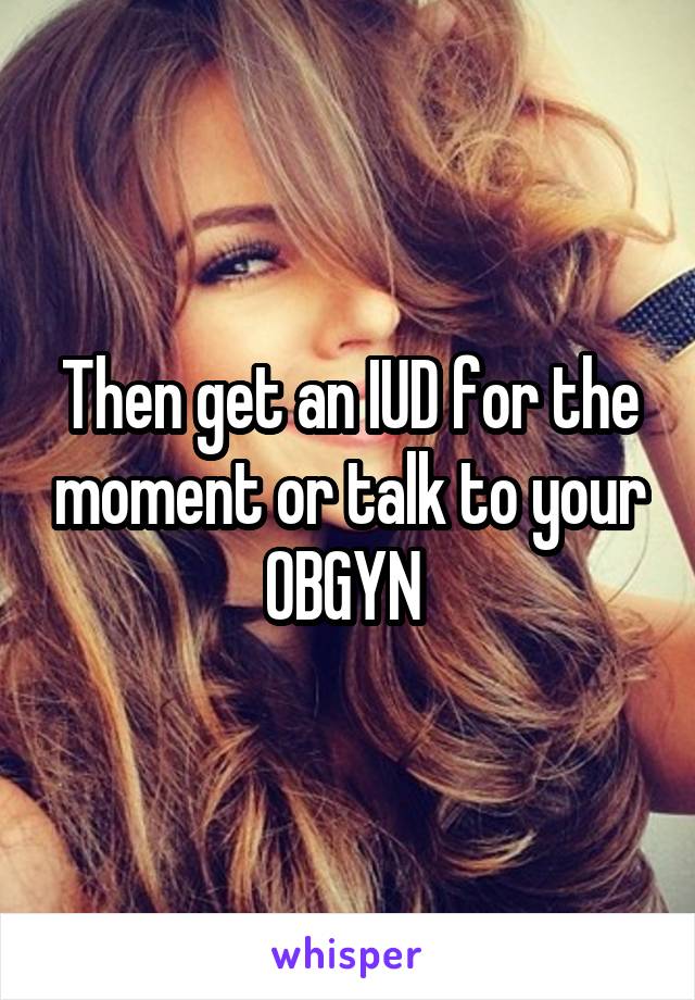 Then get an IUD for the moment or talk to your OBGYN 