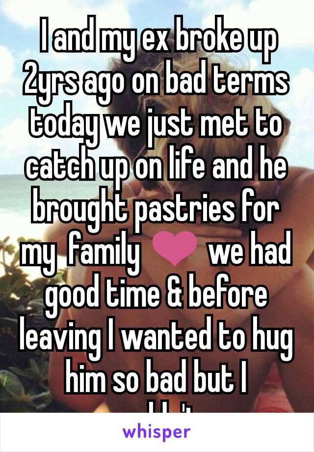  I and my ex broke up 2yrs ago on bad terms today we just met to catch up on life and he brought pastries for my  family ❤ we had good time & before leaving I wanted to hug him so bad but I couldn't.