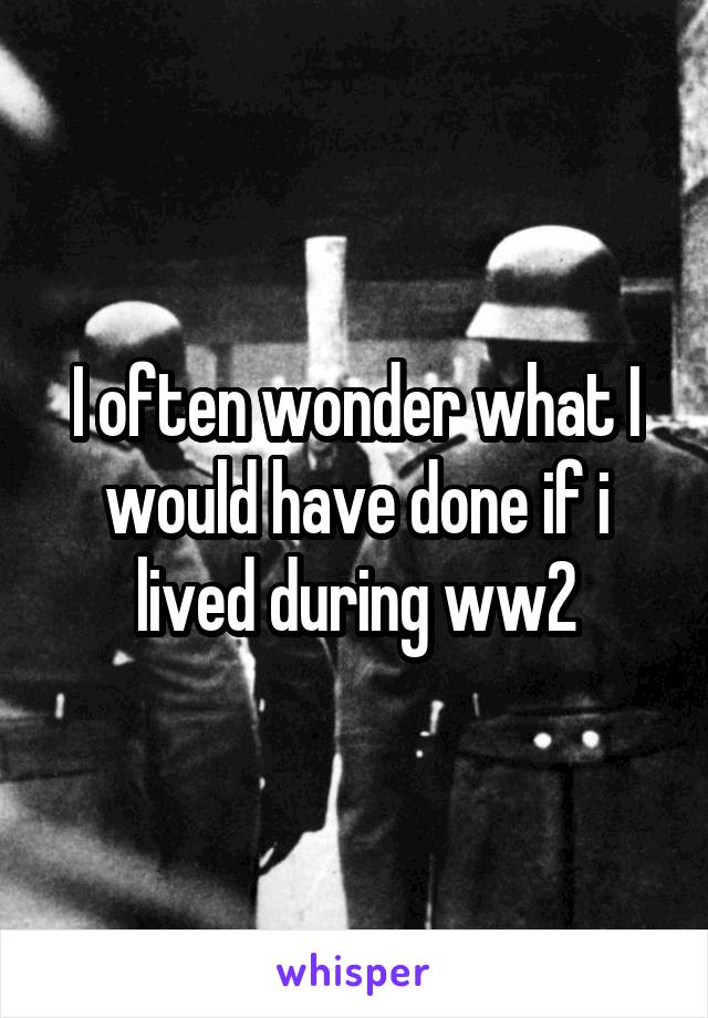 I often wonder what I would have done if i lived during ww2