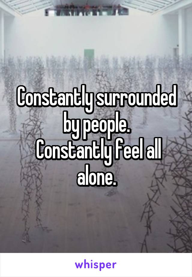 Constantly surrounded by people.
 Constantly feel all alone.