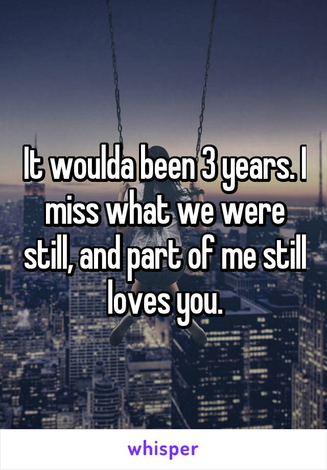 It woulda been 3 years. I miss what we were still, and part of me still loves you.