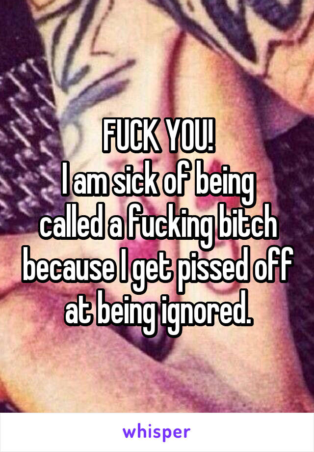 FUCK YOU!
I am sick of being called a fucking bitch because I get pissed off at being ignored.