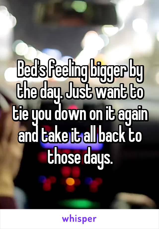 Bed's feeling bigger by the day. Just want to tie you down on it again and take it all back to those days.