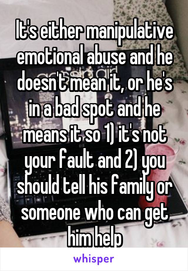 It's either manipulative emotional abuse and he doesn't mean it, or he's in a bad spot and he means it so 1) it's not your fault and 2) you should tell his family or someone who can get him help