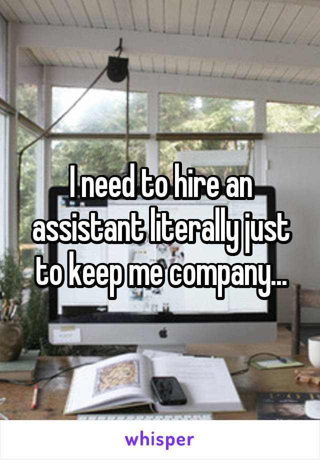 I need to hire an assistant literally just to keep me company...