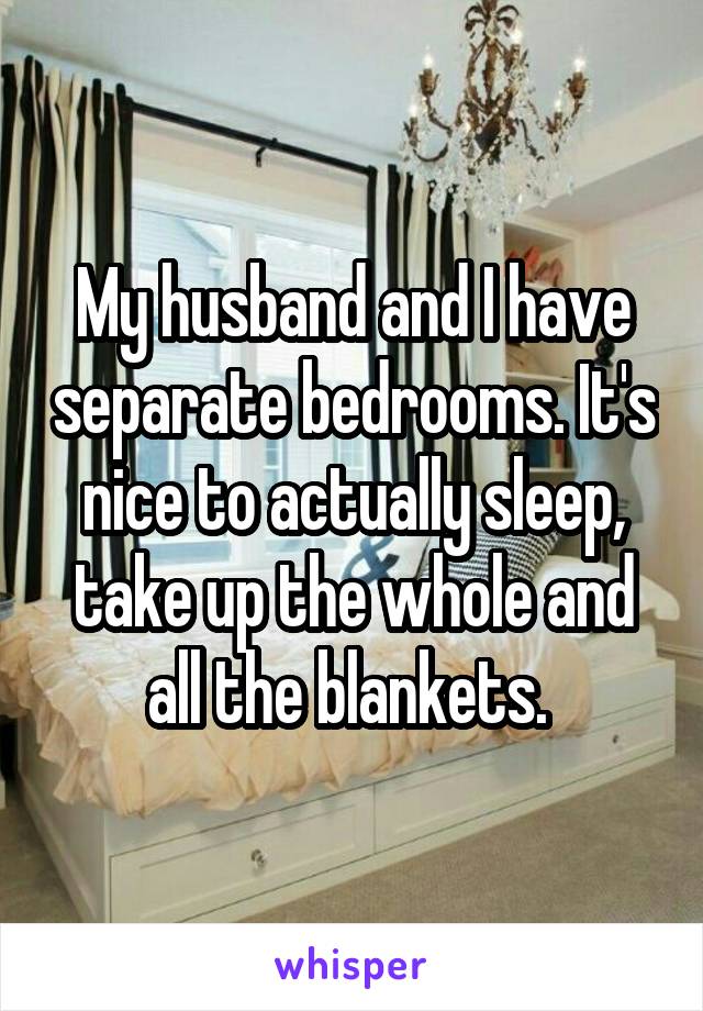 My husband and I have separate bedrooms. It's nice to actually sleep, take up the whole and all the blankets. 