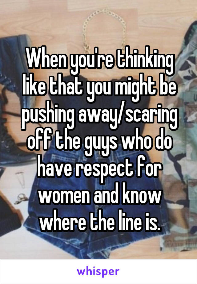 When you're thinking like that you might be pushing away/scaring off the guys who do have respect for women and know where the line is.