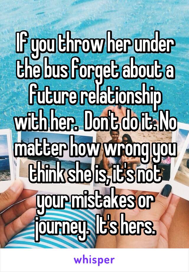 If you throw her under the bus forget about a future relationship with her.  Don't do it. No matter how wrong you think she is, it's not your mistakes or journey.  It's hers.