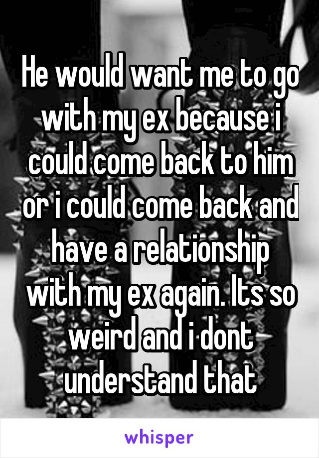 He would want me to go with my ex because i could come back to him or i could come back and have a relationship with my ex again. Its so weird and i dont understand that