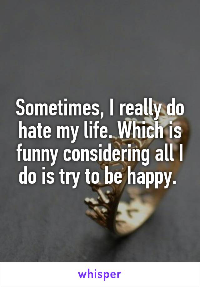 Sometimes, I really do hate my life. Which is funny considering all I do is try to be happy. 