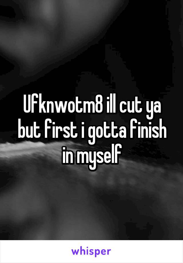 Ufknwotm8 ill cut ya but first i gotta finish in myself